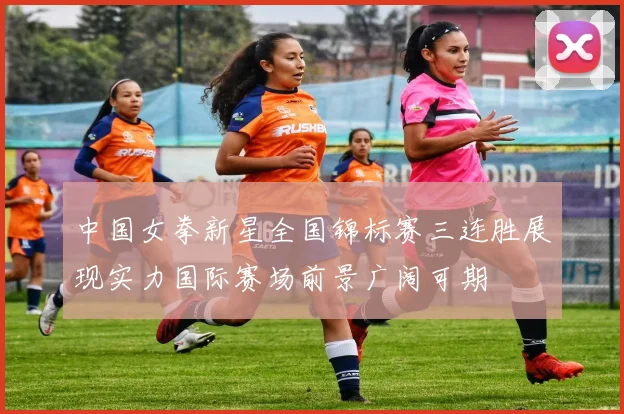 中国女拳新星全国锦标赛三连胜展现实力国际赛场前景广阔可期